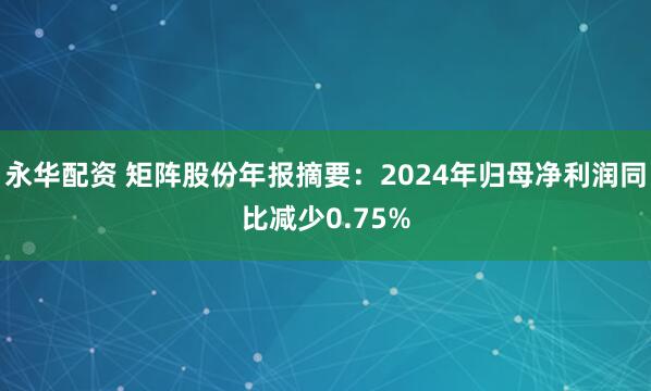 永华配资 矩阵股份年报摘要：2024年归母净利润同比减少0.75%
