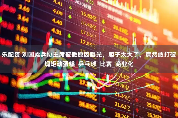 乐配资 刘国梁乒协主席被撤原因曝光，胆子太大了，竟然敢打破规矩动蛋糕_乒乓球_比赛_商业化