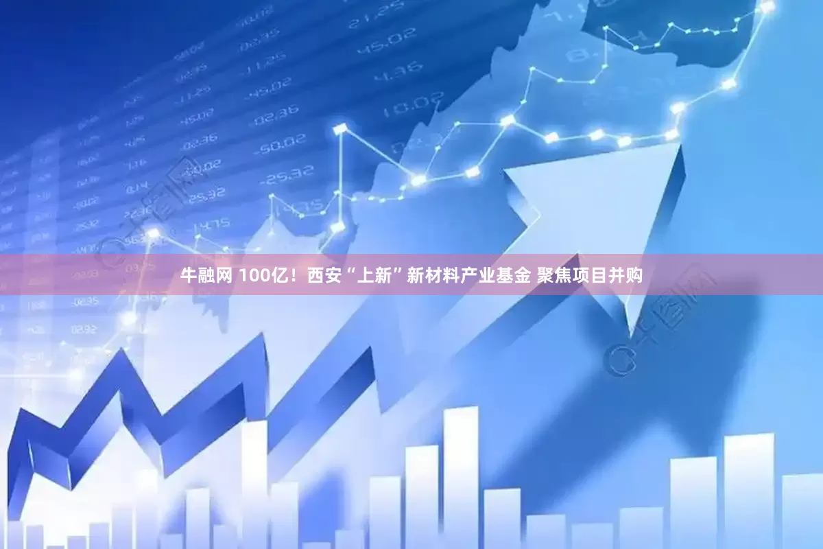 牛融网 100亿！西安“上新”新材料产业基金 聚焦项目并购