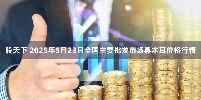 股天下 2025年5月23日全国主要批发市场黑木耳价格行情