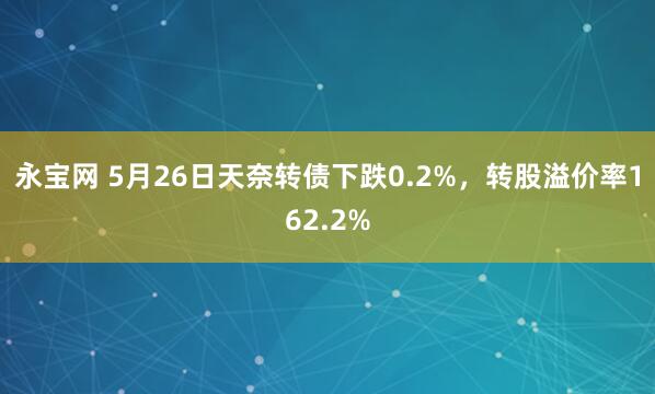 永宝网 5月26日天奈转债下跌0.2%，转股溢价率162.2%