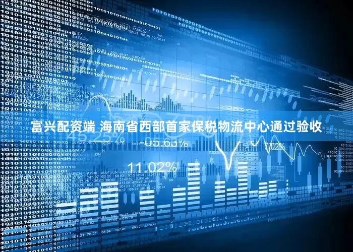 富兴配资端 海南省西部首家保税物流中心通过验收