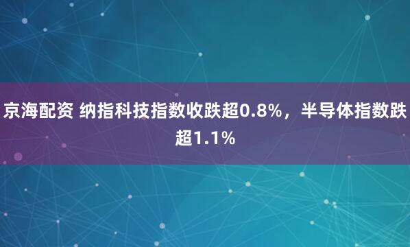 京海配资 纳指科技指数收跌超0.8%，半导体指数跌超1.1%