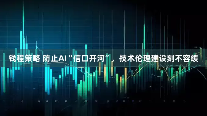 钱程策略 防止AI“信口开河”，技术伦理建设刻不容缓