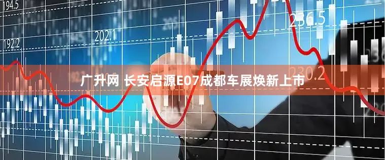 广升网 长安启源E07成都车展焕新上市