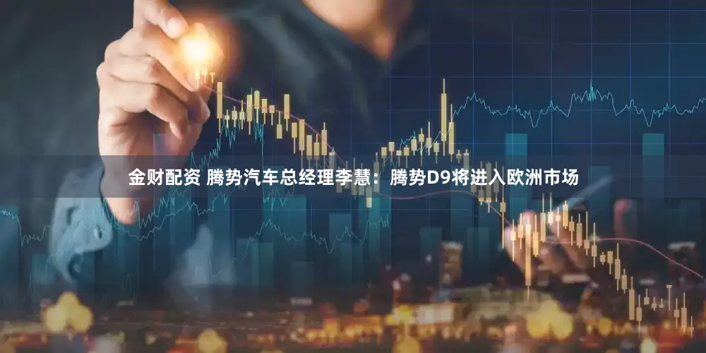金财配资 腾势汽车总经理李慧：腾势D9将进入欧洲市场