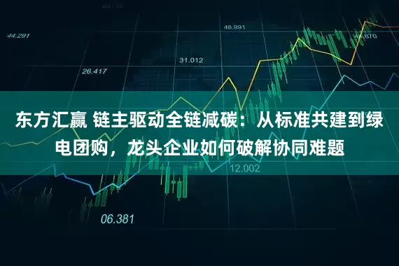 东方汇赢 链主驱动全链减碳：从标准共建到绿电团购，龙头企业如何破解协同难题