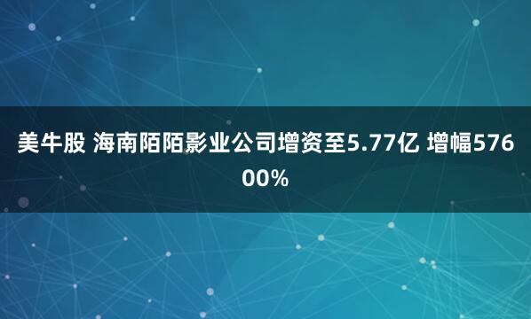 美牛股 海南陌陌影业公司增资至5.77亿 增幅57600%