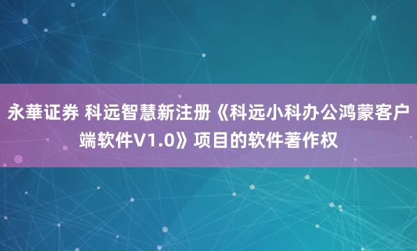 永華证券 科远智慧新注册《科远小科办公鸿蒙客户端软件V1.0》项目的软件著作权