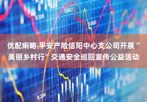 优配痢略 平安产险信阳中心支公司开展“美丽乡村行”交通安全巡回宣传公益活动