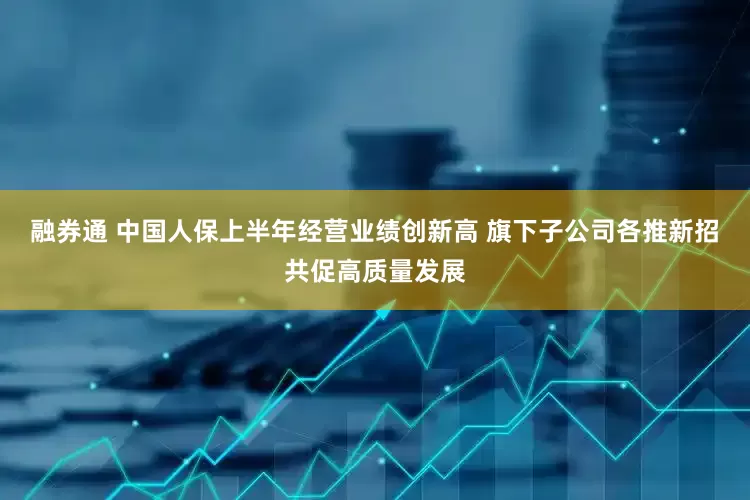融券通 中国人保上半年经营业绩创新高 旗下子公司各推新招共促高质量发展