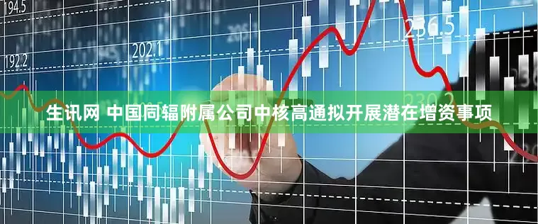 生讯网 中国同辐附属公司中核高通拟开展潜在增资事项