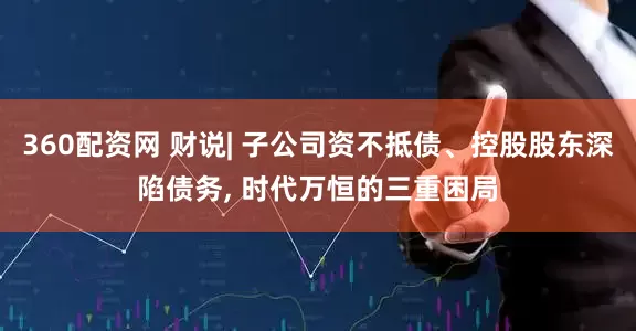 360配资网 财说| 子公司资不抵债、控股股东深陷债务, 时代万恒的三重困局