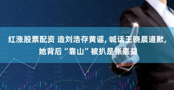 红涨股票配资 造刘浩存黄谣, 喊话王晓晨道歉, 她背后“靠山”被扒是张嘉益
